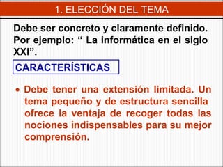 1. ELECCIÓN DEL TEMA Debe ser concreto y claramente definido. Por ejemplo: “  La informática en el siglo XXI”. CARACTERÍSTICAS    Debe tener una extensión limitada. Un tema pequeño y de estructura sencilla  ofrece la ventaja de recoger todas las nociones indispensables para su mejor comprensión. 