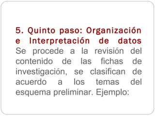 5. Quinto paso: Organización e Interpretación de datos Se procede a la revisi ó n del contenido de las fichas de investigaci ó n, se clasifican de acuerdo a los temas del esquema preliminar. Ejemplo: 