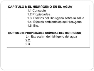 CAP Í TULO I:   EL HIDR Ó GENO EN EL AGUA 1.1.Concepto 1.2.Propiedades 1.3.  Efectos del Hidr ó geno sobre la salud 1.4. Efectos ambientales del Hidr ó geno    1.6. Etc. CAP Í TULO II: PROPIEDADES QU Í MICAS DEL HIDR Ó GENO 2.1.  Extracci ó n de hidr ó geno del agua 2.2. 2.3.  