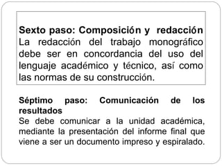 Sexto paso: Composici ó n y  redacci ó n La redacci ó n del trabajo monogr á fico debe ser en concordancia del uso del lenguaje acad é mico y t é cnico, as í  como las normas de su construcci ó n. Séptimo paso: Comunicación de los resultados  Se debe comunicar a la unidad académica, mediante la presentación del informe final que viene a ser un documento impreso y espiralado.  