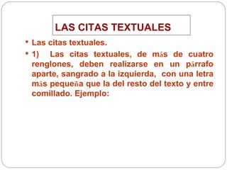 LAS CITAS TEXTUALES Las citas textuales.  1)  Las citas textuales, de m á s de cuatro renglones, deben realizarse en un p á rrafo aparte, sangrado a la izquierda,  con una letra m á s peque ñ a que la del resto del texto y entre comillado. Ejemplo: 