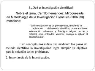 ¿Qué es investigación científica? Sobre el tema, Carrillo Fernández, Miroquezada en Metodología de la Investigación Científica (2007:33) menciona: “ La investigación es un proceso que, mediante la  aplicación  del método científico, procura obtener información relevante y fidedigna (digna de fe y crédito), para entender, verificar, corregir o aplicar el conocimiento”. Este concepto nos indica que mediante los pasos de método científico la investigación logra cumplir su objetivo para la solución de los problemas.  2. Importancia de la Investigación. 