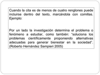 Cuando la cita es de menos de cuatro renglones puede incluirse dentro del texto, marcándola con comillas. Ejemplo: Por un lado la investigación determina el problema o fenómeno a estudiar, como también: “soluciona los problemas científicamente proponiendo alternativas adecuadas para generar bienestar en la sociedad”. (Roberto Hernández Sampieri 2005)  