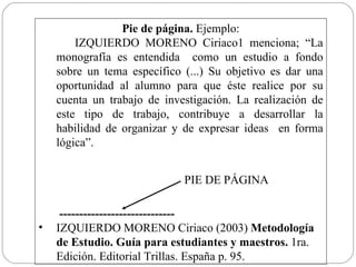 Pie de página.  Ejemplo: IZQUIERDO MORENO Ciriaco1 menciona; “ La monografía es entendida  c omo un estudio a fondo sobre un tema específico (...) Su objetivo es dar una oportunidad al alumno para que éste realice por su cuenta un trabajo de investigación. La realización de este tipo de trabajo, contribuye a desarrollar la habilidad de organizar y de expresar ideas  en forma lógica” .    -----------------------------  IZQUIERDO MORENO Ciriaco (2003)  Metodología de Estudio. Guía para estudiantes y maestros.  1ra. Edición.   Editorial Trillas. España p. 95. PIE DE PÁGINA 