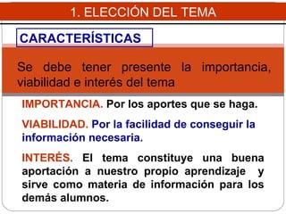 1. ELECCIÓN DEL TEMA CARACTERÍSTICAS Se debe  tener presente la importancia, viabilidad e interés del tema   IMPORTANCIA.  Por los aportes que se haga.  VIABILIDAD.  P or la facilidad de conseguir la información necesaria . INTERÉS.   El tema c onstituy e  una buena aportación a nuestro propio aprendizaje  y sirv e  como materia de información para los demás  alumnos .  