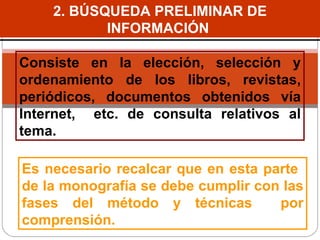 2. BÚSQUEDA PRELIMINAR DE INFORMACIÓN  Consiste en la elección, selección y ordenamiento de los libros, revistas, periódicos, documentos obtenidos vía Internet,  etc. de consulta relativos al tema. Es necesario recalcar que en esta parte  de la monografía  se debe  cumplir con las fases del método y técnicas  por comprensión.  