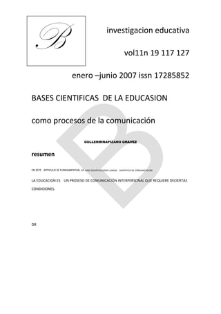 B                                                     investigacion educativa

                                                                   vol11n 19 117 127

                             enero –junio 2007 issn 17285852

BASES CIENTIFICAS DE LA EDUCASION

como procesos de la comunicación

                                      GULLERMINAPIZANO CHAVEZ



resumen

EN ESTE ARTICULO SE FUNDAMENTAN, LA BASE DEARTICULOSDE LABASE SIENTIFICA DE COMUNICACION


LA EDUCACION ES UN PROSESO DE COMUNICACIÓN INTERPERSONAL QUE REQUIERE DECIERTAS

CONDICIONES.




DR
 