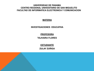 UNIVERSIDAD DE PANAMA 
CENTRO REGIONAL UNIVESITARIO DE SAN MIGUELITO 
FACULTAD DE INFORMATICA ELECTRONICA Y COMUNICACION 
MATERIA 
INVESTIGACIONES EDUCATIVA 
PROFESORA 
YAJHAIRA FLORES 
ESTUDIANTE 
ZULAY ZUÑIGA 
 
