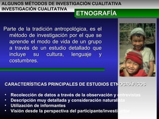 ALGUNOS MÉTODOS DE INVESTIGACIÓN CUALITATIVAALGUNOS MÉTODOS DE INVESTIGACIÓN CUALITATIVA
INVESTIGACIÓN CUALITATIVAINVESTIGACIÓN CUALITATIVA
Parte de la tradición antropológica, es elParte de la tradición antropológica, es el
método de investigación por el que semétodo de investigación por el que se
aprende el modo de vida de un grupoaprende el modo de vida de un grupo
a través de un estudio detallado quea través de un estudio detallado que
incluye su cultura, lenguaje yincluye su cultura, lenguaje y
costumbres.costumbres.
ETNOGRAFÍAETNOGRAFÍAETNOGRAFÍAETNOGRAFÍA
CARACTERÍSTICAS PRINCIPALES DE ESTUDIOS ETNOGRÁFICOSCARACTERÍSTICAS PRINCIPALES DE ESTUDIOS ETNOGRÁFICOS
• Recolección de datos a través de la observación y entrevistas
• Descripción muy detallada y consideración naturalista
• Utilización de informantes
• Visión desde la perspectiva del participante/investigador
 