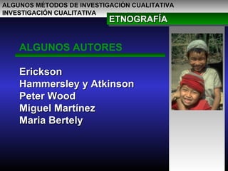 ALGUNOS MÉTODOS DE INVESTIGACIÓN CUALITATIVAALGUNOS MÉTODOS DE INVESTIGACIÓN CUALITATIVA
INVESTIGACIÓN CUALITATIVAINVESTIGACIÓN CUALITATIVA
ETNOGRAFÍAETNOGRAFÍAETNOGRAFÍAETNOGRAFÍA
ALGUNOS AUTORES
EricksonErickson
Hammersley y AtkinsonHammersley y Atkinson
Peter WoodPeter Wood
Miguel MartínezMiguel Martínez
Maria BertelyMaria Bertely
 