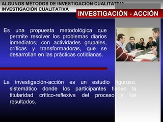 ALGUNOS MÉTODOS DE INVESTIGACIÓN CUALITATIVAALGUNOS MÉTODOS DE INVESTIGACIÓN CUALITATIVA
INVESTIGACIÓN CUALITATIVAINVESTIGACIÓN CUALITATIVA
INVESTIGACIÓN - ACCIÓNINVESTIGACIÓN - ACCIÓNINVESTIGACIÓN - ACCIÓNINVESTIGACIÓN - ACCIÓN
Es una propuesta metodológica que
permite resolver los problemas diarios
inmediatos, con actividades grupales,
críticas y transformadoras, que se
desarrollan en las prácticas cotidianas.
La investigación-acción es un estudio riguroso,
sistemático donde los participantes tienen la
titularidad crítico-reflexiva del proceso y los
resultados.
 