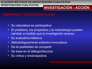 ALGUNOS MÉTODOS DE INVESTIGACIÓN CUALITATIVAALGUNOS MÉTODOS DE INVESTIGACIÓN CUALITATIVA
INVESTIGACIÓN CUALITATIVAINVESTIGACIÓN CUALITATIVA
INVESTIGACIÓN - ACCIÓNINVESTIGACIÓN - ACCIÓNINVESTIGACIÓN - ACCIÓNINVESTIGACIÓN - ACCIÓN
PRINCIPIOS Y CONCEPTOS CLAVE
• Su naturaleza es participativa
• El problema, los propósitos y la metodología pueden
cambiar a medida que la investigación avanza.
• Es evaluativa-reflexiva
• Metodológicamente ecléctico-innovadora
• Da la posibilidad de compartir
• Se basa en el diálogo/discurso
• Es crítica y emancipadora.
 