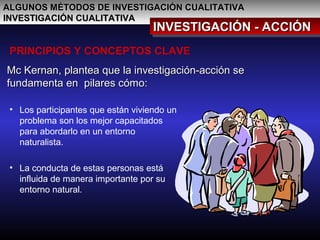 ALGUNOS MÉTODOS DE INVESTIGACIÓN CUALITATIVAALGUNOS MÉTODOS DE INVESTIGACIÓN CUALITATIVA
INVESTIGACIÓN CUALITATIVAINVESTIGACIÓN CUALITATIVA
INVESTIGACIÓN - ACCIÓNINVESTIGACIÓN - ACCIÓNINVESTIGACIÓN - ACCIÓNINVESTIGACIÓN - ACCIÓN
PRINCIPIOS Y CONCEPTOS CLAVE
Mc Kernan, plantea que la investigación-acción seMc Kernan, plantea que la investigación-acción se
fundamenta en pilares cómo:fundamenta en pilares cómo:
• Los participantes que están viviendo un
problema son los mejor capacitados
para abordarlo en un entorno
naturalista.
• La conducta de estas personas está
influida de manera importante por su
entorno natural.
 