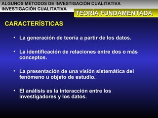ALGUNOS MÉTODOS DE INVESTIGACIÓN CUALITATIVAALGUNOS MÉTODOS DE INVESTIGACIÓN CUALITATIVA
INVESTIGACIÓN CUALITATIVAINVESTIGACIÓN CUALITATIVA
TEORÍA FUNDAMENTADATEORÍA FUNDAMENTADATEORÍA FUNDAMENTADATEORÍA FUNDAMENTADA
CARACTERÍSTICASCARACTERÍSTICAS
• La generación de teoría a partir de los datos.
• La identificación de relaciones entre dos o más
conceptos.
• La presentación de una visión sistemática del
fenómeno u objeto de estudio.
• El análisis es la interacción entre los
investigadores y los datos.
 