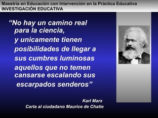 “No hay un camino real
para la ciencia,
y unicamente tienen
posibilidades de llegar a
sus cumbres luminosas
aquellos que no temen
cansarse escalando sus
escarpados senderos”
Karl MarxKarl Marx
Carta al ciudadano Maurice de ChatieCarta al ciudadano Maurice de Chatie
Maestría en Educación con Intervención en la Práctica EducativaMaestría en Educación con Intervención en la Práctica Educativa
INVESTIGACIÓN EDUCATIVAINVESTIGACIÓN EDUCATIVA
 