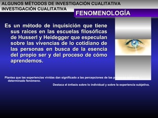 ALGUNOS MÉTODOS DE INVESTIGACIÓN CUALITATIVAALGUNOS MÉTODOS DE INVESTIGACIÓN CUALITATIVA
INVESTIGACIÓN CUALITATIVAINVESTIGACIÓN CUALITATIVA
FENOMENOLOGÍAFENOMENOLOGÍAFENOMENOLOGÍAFENOMENOLOGÍA
Es un método de inquisición que tieneEs un método de inquisición que tiene
sus raices en las escuelas filosóficassus raices en las escuelas filosóficas
de Husserl y Heidegger que especulande Husserl y Heidegger que especulan
sobre las vivencias de lo cotidiano desobre las vivencias de lo cotidiano de
las personas en busca de la esencialas personas en busca de la esencia
del propio ser y del proceso de cómodel propio ser y del proceso de cómo
aprendemos.aprendemos.
Plantea que las experiencias vividas dan significado a las percepciones de las personas sobre un
determinado fenómeno.
Destaca el énfasis sobre lo individual y sobre la experiencia subjetiva.
 