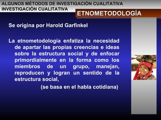 ALGUNOS MÉTODOS DE INVESTIGACIÓN CUALITATIVAALGUNOS MÉTODOS DE INVESTIGACIÓN CUALITATIVA
INVESTIGACIÓN CUALITATIVAINVESTIGACIÓN CUALITATIVA
ETNOMETODOLOGÍAETNOMETODOLOGÍAETNOMETODOLOGÍAETNOMETODOLOGÍA
Se origina por Harold Garfinkel
La etnometodología enfatiza la necesidad
de apartar las propias creencias e ideas
sobre la estructura social y de enfocar
primordialmente en la forma como los
miembros de un grupo, manejan,
reproducen y logran un sentido de la
estructura social,
(se basa en el habla cotidiana)
 