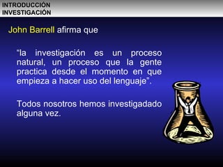 John Barrell afirma que
“la investigación es un proceso
natural, un proceso que la gente
practica desde el momento en que
empieza a hacer uso del lenguaje”.
Todos nosotros hemos investigadado
alguna vez.
INTRODUCCIÓNINTRODUCCIÓN
INVESTIGACIÓNINVESTIGACIÓN
 