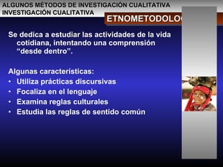 ALGUNOS MÉTODOS DE INVESTIGACIÓN CUALITATIVAALGUNOS MÉTODOS DE INVESTIGACIÓN CUALITATIVA
INVESTIGACIÓN CUALITATIVAINVESTIGACIÓN CUALITATIVA
ETNOMETODOLOGÍAETNOMETODOLOGÍAETNOMETODOLOGÍAETNOMETODOLOGÍA
Se dedica a estudiar las actividades de la vida
cotidiana, intentando una comprensión
“desde dentro”.
Algunas características:
• Utiliza prácticas discursivas
• Focaliza en el lenguaje
• Examina reglas culturales
• Estudia las reglas de sentido común
 