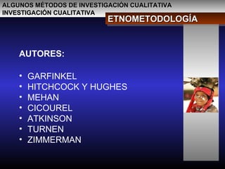 ALGUNOS MÉTODOS DE INVESTIGACIÓN CUALITATIVAALGUNOS MÉTODOS DE INVESTIGACIÓN CUALITATIVA
INVESTIGACIÓN CUALITATIVAINVESTIGACIÓN CUALITATIVA
ETNOMETODOLOGÍAETNOMETODOLOGÍAETNOMETODOLOGÍAETNOMETODOLOGÍA
AUTORES:
• GARFINKEL
• HITCHCOCK Y HUGHES
• MEHAN
• CICOUREL
• ATKINSON
• TURNEN
• ZIMMERMAN
 