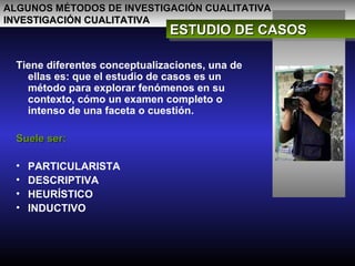 ALGUNOS MÉTODOS DE INVESTIGACIÓN CUALITATIVAALGUNOS MÉTODOS DE INVESTIGACIÓN CUALITATIVA
INVESTIGACIÓN CUALITATIVAINVESTIGACIÓN CUALITATIVA
ESTUDIO DE CASOSESTUDIO DE CASOSESTUDIO DE CASOSESTUDIO DE CASOS
Tiene diferentes conceptualizaciones, una de
ellas es: que el estudio de casos es un
método para explorar fenómenos en su
contexto, cómo un examen completo o
intenso de una faceta o cuestión.
Suele ser:Suele ser:
• PARTICULARISTA
• DESCRIPTIVA
• HEURÍSTICO
• INDUCTIVO
 