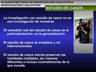 ALGUNOS MÉTODOS DE INVESTIGACIÓN CUALITATIVAALGUNOS MÉTODOS DE INVESTIGACIÓN CUALITATIVA
INVESTIGACIÓN CUALITATIVAINVESTIGACIÓN CUALITATIVA
ESTUDIO DE CASOSESTUDIO DE CASOSESTUDIO DE CASOSESTUDIO DE CASOS
La investigación con estudio de casos no es
una investigación de muestras.
El cometido real del estudio de casos es la
particularización, no la genaralización
El estudio de casos es empático y no
intervencionista
El estudio de casos intenta preservar las
realidades múltiples, las visiones
diferentes e incluso contradictorias de lo
que sucede.
 
