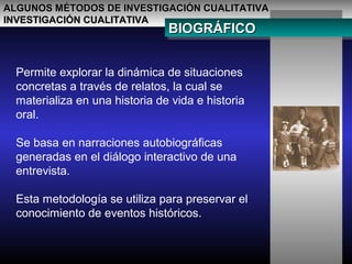 ALGUNOS MÉTODOS DE INVESTIGACIÓN CUALITATIVAALGUNOS MÉTODOS DE INVESTIGACIÓN CUALITATIVA
INVESTIGACIÓN CUALITATIVAINVESTIGACIÓN CUALITATIVA
BIOGRÁFICOBIOGRÁFICOBIOGRÁFICOBIOGRÁFICO
Permite explorar la dinámica de situaciones
concretas a través de relatos, la cual se
materializa en una historia de vida e historia
oral.
Se basa en narraciones autobiográficas
generadas en el diálogo interactivo de una
entrevista.
Esta metodología se utiliza para preservar el
conocimiento de eventos históricos.
 