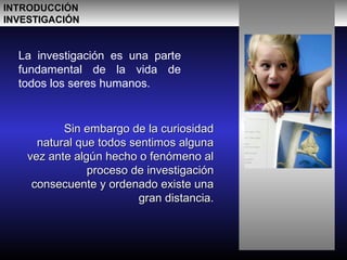 La investigación es una parte
fundamental de la vida de
todos los seres humanos.
Sin embargo de la curiosidadSin embargo de la curiosidad
natural que todos sentimos algunanatural que todos sentimos alguna
vez ante algún hecho o fenómeno alvez ante algún hecho o fenómeno al
proceso de investigaciónproceso de investigación
consecuente y ordenado existe unaconsecuente y ordenado existe una
gran distancia.gran distancia.
INTRODUCCIÓNINTRODUCCIÓN
INVESTIGACIÓNINVESTIGACIÓN
 