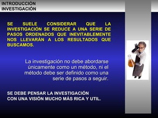 SE SUELE CONSIDERAR QUE LASE SUELE CONSIDERAR QUE LA
INVESTIGACIÓN SE REDUCE A UNA SERIE DEINVESTIGACIÓN SE REDUCE A UNA SERIE DE
PASOS ORDENADOS QUE INEVITABLEMENTEPASOS ORDENADOS QUE INEVITABLEMENTE
NOS LLEVARÁN A LOS RESULTADOS QUENOS LLEVARÁN A LOS RESULTADOS QUE
BUSCAMOS.BUSCAMOS.
La investigación no debe abordarseLa investigación no debe abordarse
únicamente como un método, ni elúnicamente como un método, ni el
método debe ser definido como unamétodo debe ser definido como una
serie de pasos a seguir.serie de pasos a seguir.
INTRODUCCIÓNINTRODUCCIÓN
INVESTIGACIÓNINVESTIGACIÓN
SE DEBE PENSAR LA INVESTIGACIÓNSE DEBE PENSAR LA INVESTIGACIÓN
CON UNA VISIÓN MUCHO MÁS RICA Y UTIL.CON UNA VISIÓN MUCHO MÁS RICA Y UTIL.
 