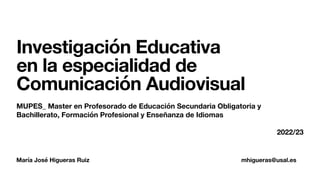 María José Higueras Ruiz mhigueras@usal.es
Investigación Educativa
en la especialidad de
Comunicación Audiovisual
MUPES_ Master en Profesorado de Educación Secundaria Obligatoria y
Bachillerato, Formación Profesional y Enseñanza de Idiomas
2022/23
 