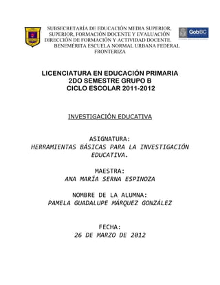 SUBSECRETARÍA DE EDUCACIÓN MEDIA SUPERIOR,
     SUPERIOR, FORMACIÓN DOCENTE Y EVALUACIÓN
   DIRECCIÓN DE FORMACIÓN Y ACTIVIDAD DOCENTE.
       BENEMÉRITA ESCUELA NORMAL URBANA FEDERAL
                    FRONTERIZA



  LICENCIATURA EN EDUCACIÓN PRIMARIA
         2DO SEMESTRE GRUPO B
        CICLO ESCOLAR 2011-2012



          INVESTIGACIÓN EDUCATIVA


                ASIGNATURA:
HERRAMIENTAS BÁSICAS PARA LA INVESTIGACIÓN
                EDUCATIVA.

                 MAESTRA:
         ANA MARÍA SERNA ESPINOZA

           NOMBRE DE LA ALUMNA:
    PAMELA GUADALUPE MÁRQUEZ GONZÁLEZ


                   FECHA:
            26 DE MARZO DE 2012
 