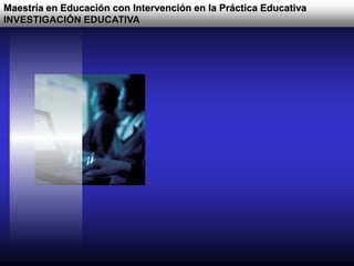 Maestría en Educación con Intervención en la Práctica Educativa
INVESTIGACIÓN EDUCATIVA
 