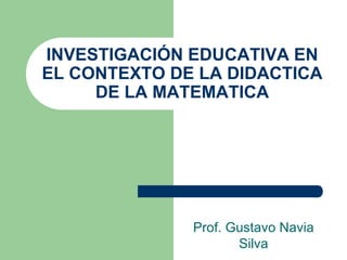 INVESTIGACIÓN EDUCATIVA EN
EL CONTEXTO DE LA DIDACTICA
DE LA MATEMATICA
Prof. Gustavo Navia
Silva
 