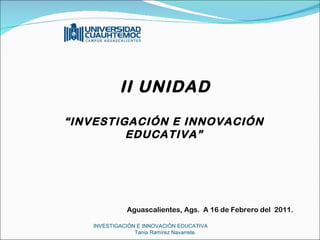 INVESTIGACIÓN E INNOVACIÓN EDUCATIVA  Tania Ramírez Navarrete.     II UNIDAD “ INVESTIGACIÓN E INNOVACIÓN EDUCATIVA”           Aguascalientes, Ags.  A 16 de Febrero del  2011.   