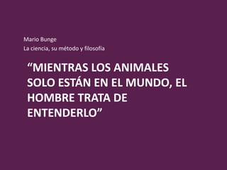 Mario Bunge
La ciencia, su método y filosofía


 “MIENTRAS LOS ANIMALES
 SOLO ESTÁN EN EL MUNDO, EL
 HOMBRE TRATA DE
 ENTENDERLO”
 