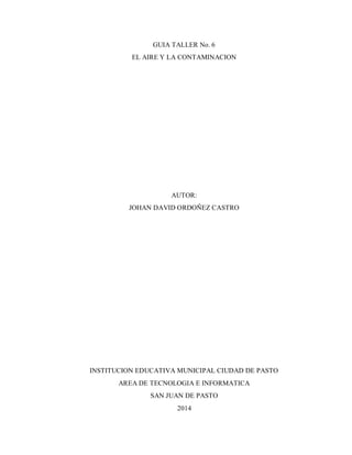 GUIA TALLER No. 6 EL AIRE Y LA CONTAMINACION AUTOR: JOHAN DAVID ORDOÑEZ CASTRO INSTITUCION EDUCATIVA MUNICIPAL CIUDAD DE PASTO AREA DE TECNOLOGIA E INFORMATICA SAN JUAN DE PASTO 
2014  