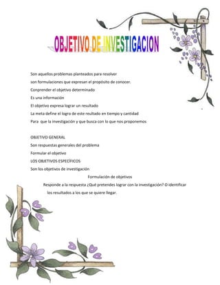 Son aquellos problemas planteados para resolver
son formulaciones que expresan el propósito de conocer.
Conprender el objetivo determinado
Es una información
El objetivo expresa lograr un resultado
La meta define el logro de este reultado en tiempo y cantidad
Para que la investigación y que busca con lo que nos proponemos
OBJETIVO GENERAL
Son respuestas generales del problema
Formular el objetivo
LOS OBJETIVOS ESPECÍFICOS
Son los objetivos de investigación
Formulación de objetivos
Responde a la respuesta ¿Qué pretendes lograr con la investigación? O identificar
los resultados a los que se quiere llegar.
 
