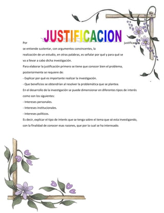 Por justificación
se entiende sustentar, con argumentos convincentes, la
realización de un estudio, en otras palabras, es señalar por qué y para qué se
va a llevar a cabo dicha investigación.
Para elaborar la justificación primero se tiene que conocer bien el problema,
posteriormente se requiere de:
- Explicar por qué es importante realizar la investigación.
- Que beneficios se obtendrían al resolver la problemática que se plantea.
En el desarrollo de la investigación se puede dimensionar en diferentes tipos de interés
como son los siguientes:
- Intereses personales.
- Intereses institucionales.
- Intereses políticos.
Es decir, explicar el tipo de interés que se tenga sobre el tema que sé esta investigando,
con la finalidad de conocer esas razones, que por la cual se ha interesado.
 