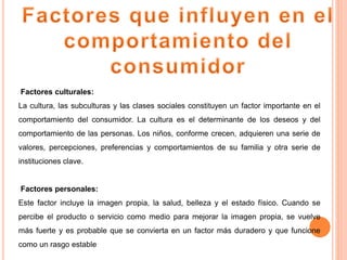 Factores culturales:
La cultura, las subculturas y las clases sociales constituyen un factor importante en el
comportamiento del consumidor. La cultura es el determinante de los deseos y del
comportamiento de las personas. Los niños, conforme crecen, adquieren una serie de
valores, percepciones, preferencias y comportamientos de su familia y otra serie de
instituciones clave.
Factores personales:
Este factor incluye la imagen propia, la salud, belleza y el estado físico. Cuando se
percibe el producto o servicio como medio para mejorar la imagen propia, se vuelve
más fuerte y es probable que se convierta en un factor más duradero y que funcione
como un rasgo estable
 