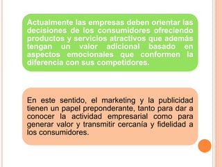 Actualmente las empresas deben orientar las
decisiones de los consumidores ofreciendo
productos y servicios atractivos que además
tengan un valor adicional basado en
aspectos emocionales que conformen la
diferencia con sus competidores.
En este sentido, el marketing y la publicidad
tienen un papel preponderante, tanto para dar a
conocer la actividad empresarial como para
generar valor y transmitir cercanía y fidelidad a
los consumidores.
 