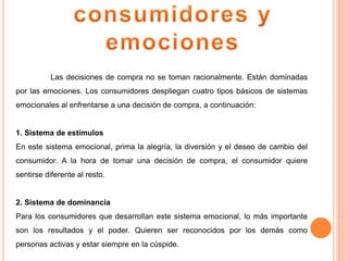 Las decisiones de compra no se toman racionalmente. Están dominadas
por las emociones. Los consumidores despliegan cuatro tipos básicos de sistemas
emocionales al enfrentarse a una decisión de compra, a continuación:
1. Sistema de estímulos
En este sistema emocional, prima la alegría, la diversión y el deseo de cambio del
consumidor. A la hora de tomar una decisión de compra, el consumidor quiere
sentirse diferente al resto.
2. Sistema de dominancia
Para los consumidores que desarrollan este sistema emocional, lo más importante
son los resultados y el poder. Quieren ser reconocidos por los demás como
personas activas y estar siempre en la cúspide.
 