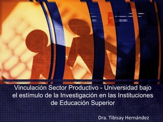 Vinculación Sector Productivo - Universidad bajo el estímulo de la Investigación en las Instituciones de Educación Superior Dra. Tibisay Hernández 
