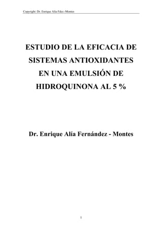 Copyright: Dr. Enrique Alía Fdez.-Montes




 ESTUDIO DE LA EFICACIA DE
    SISTEMAS ANTIOXIDANTES
            EN UNA EMULSIÓN DE
         HIDROQUINONA AL 5 %




    Dr. Enrique Alía Fernández - Montes




                                           1
 