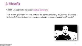 2. Filosofía
• 2002: Lessig crea las licencias Creative Commons
"La misión principal de una cultura de lectura-escritura, es facilitar el acceso
universal al conocimiento, no el acceso exclusivo, en todas las partes del mundo".
10
 