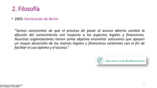 2. Filosofía
• 2003: Declaración de Berlín
“Somos conscientes de que el proceso de pasar al acceso abierto cambia la
difusión del conocimiento con respecto a los aspectos legales y financieros.
Nuestras organizaciones tienen como objetivo encontrar soluciones que apoyen
un mayor desarrollo de los marcos legales y financieros existentes con el fin de
facilitar el uso óptimo y el acceso.”
11
 