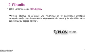 2. Filosofía
• 2003: Lanzamiento de PLOS Biology
“Nuestro objetivo es catalizar una revolución en la publicación científica,
proporcionando una demostración convincente del valor y la viabilidad de la
publicación de acceso abierto”.
12
 