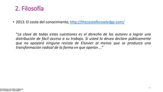 2. Filosofía
• 2013: El coste del conocimiento, http://thecostofknowledge.com/
“La clave de todas estas cuestiones es el derecho de los autores a lograr una
distribución de fácil acceso a su trabajo. Si usted lo desea declare públicamente
que no apoyará ninguna revista de Elsevier al menos que se produzca una
transformación radical de la forma en que operan ...”
13
 