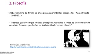 2. Filosofía
• 2013: Condena de 4mill y 50 años prisión por intentar liberar Jstor , Aaron Swartz
† 1986-2013
“Tenemos que descargar revistas científicas y subirlas a redes de intercambio de
archivos. Tenemos que luchar en la Guerrilla del acceso abierto”
14
Homenaje a Aaron Swartz:
http://www.traficantes.net/actividad/homenaje-aaron-swartz
 