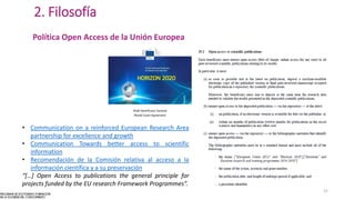 2. Filosofía
Política Open Access de la Unión Europea
• Communication on a reinforced European Research Area
partnership for excellence and growth
• Communication Towards better access to scientific
information
• Recomendación de la Comisión relativa al acceso a la
información científica y a su preservación
“[…] Open Access to publications the general principle for
projects funded by the EU research Framework Programmes”.
15
 