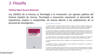 2. Filosofía
Política Open Access Nacional
Ley 14/2011 de la Ciencia, la Tecnología y la Innovación: Los agentes públicos del
Sistema Español de Ciencia, Tecnología e Innovación impulsarán el desarrollo de
repositorios, propios o compartidos, de acceso abierto a las publicaciones de su
personal de investigación…. Artículo 37 Difusión en acceso abierto
1. Los agentes públicos del Sistema Español de Ciencia, Tecnología e Innovación impulsarán el desarrollo de
repositorios, propios o compartidos, de acceso abierto a las publicaciones de su personal de investigación, y
establecerán sistemas que permitan conectarlos con iniciativas similares de ámbito nacional e internacional.
2. El personal de investigación cuya actividad investigadora esté financiada mayoritariamente con fondos de los
Presupuestos Generales del Estado hará pública una versión digital de la versión final de los contenidos que le
hayan sido aceptados para publicación en publicaciones de investigación seriadas o periódicas, tan pronto como
resulte posible, pero no más tarde de doce meses después de la fecha oficial de publicación.
3. La versión electrónica se hará pública en repositorios de acceso abierto reconocidos en el campo de
conocimiento en el que se ha desarrollado la investigación, o en repositorios institucionales de acceso abierto.
4. La versión electrónica pública podrá ser empleada por las Administraciones Públicas en sus procesos de
evaluación.
5. El Ministerio de Ciencia e Innovación facilitará el acceso centralizado a los repositorios, y su conexión con
iniciativas similares nacionales e internacionales.
6. Lo anterior se entiende sin perjuicio de los acuerdos en virtud de los cuales se hayan podido atribuir o transferir
a terceros los derechos sobre las publicaciones, y no será de aplicación cuando los derechos sobre los resultados
de la actividad de investigación, desarrollo e innovación sean susceptibles de protección.
16
 